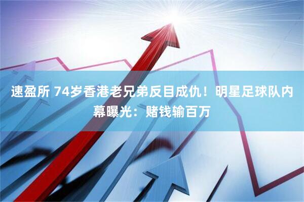 速盈所 74岁香港老兄弟反目成仇！明星足球队内幕曝光：赌钱输百万