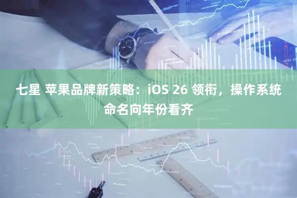 七星 苹果品牌新策略：iOS 26 领衔，操作系统命名向年份看齐