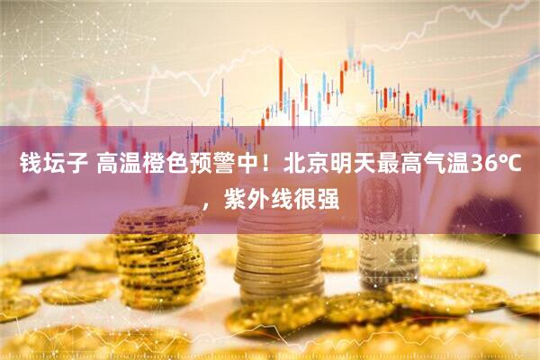 钱坛子 高温橙色预警中！北京明天最高气温36℃，紫外线很强