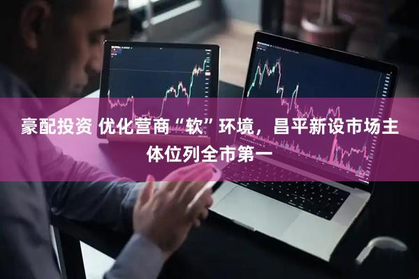 豪配投资 优化营商“软”环境，昌平新设市场主体位列全市第一