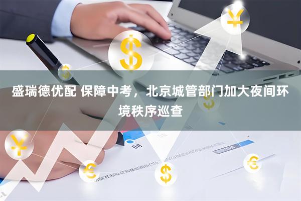 盛瑞德优配 保障中考，北京城管部门加大夜间环境秩序巡查