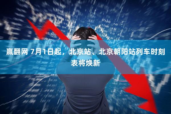 赢翻网 7月1日起，北京站、北京朝阳站列车时刻表将焕新