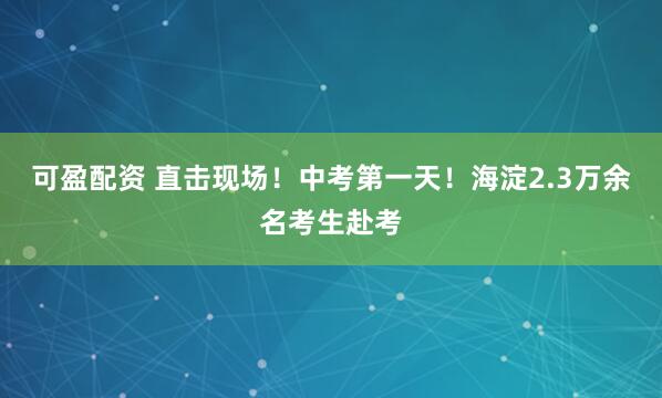 可盈配资 直击现场！中考第一天！海淀2.3万余名考生赴考