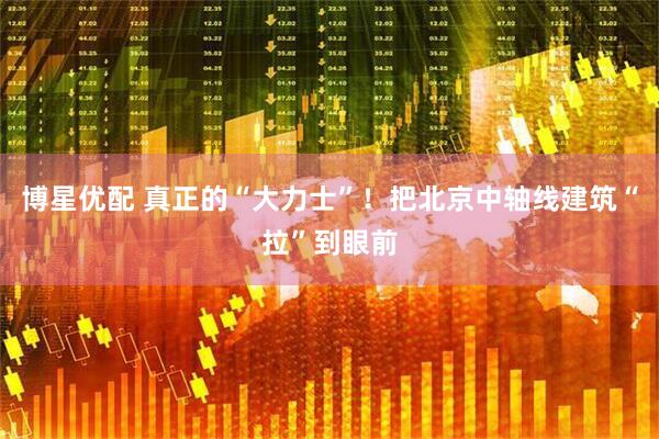 博星优配 真正的“大力士”！把北京中轴线建筑“拉”到眼前