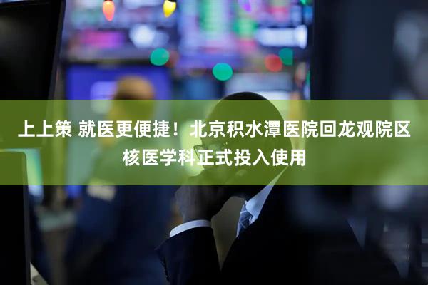 上上策 就医更便捷！北京积水潭医院回龙观院区核医学科正式投入使用