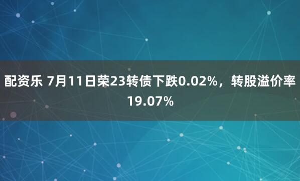 配资乐 7月11日荣23转债下跌0.02%，转股溢价率19.07%