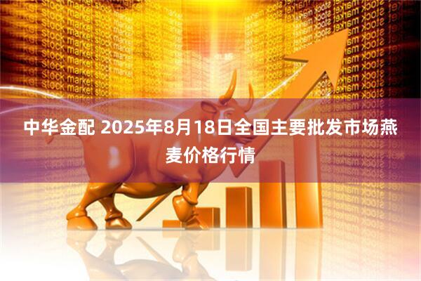 中华金配 2025年8月18日全国主要批发市场燕麦价格行情