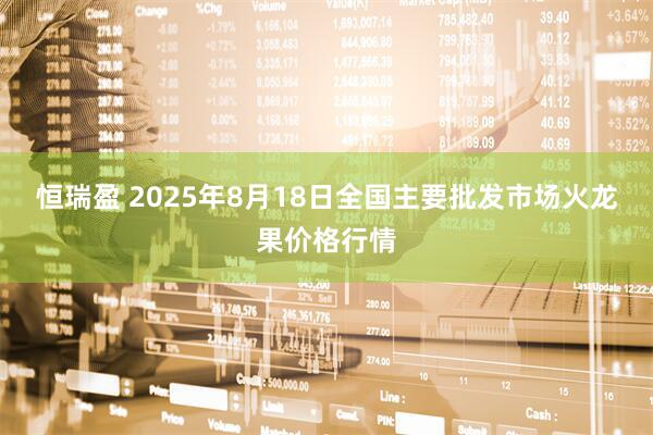 恒瑞盈 2025年8月18日全国主要批发市场火龙果价格行情