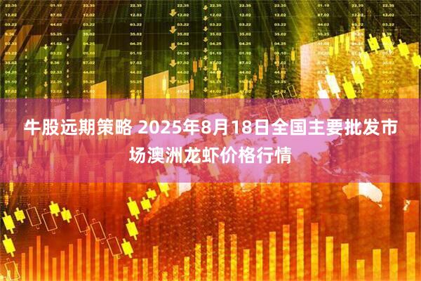 牛股远期策略 2025年8月18日全国主要批发市场澳洲龙虾价格行情