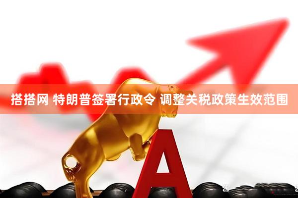 搭搭网 特朗普签署行政令 调整关税政策生效范围
