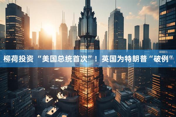 柳荷投资 “美国总统首次”！英国为特朗普“破例”