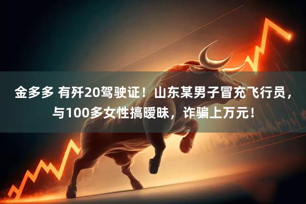 金多多 有歼20驾驶证！山东某男子冒充飞行员，与100多女性搞暧昧，诈骗上万元！