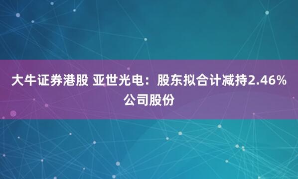 大牛证券港股 亚世光电：股东拟合计减持2.46%公司股份