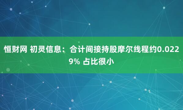 恒财网 初灵信息：合计间接持股摩尔线程约0.0229% 占比很小