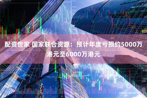 配资世家 国家联合资源：预计年度亏损约5000万港元至6000万港元