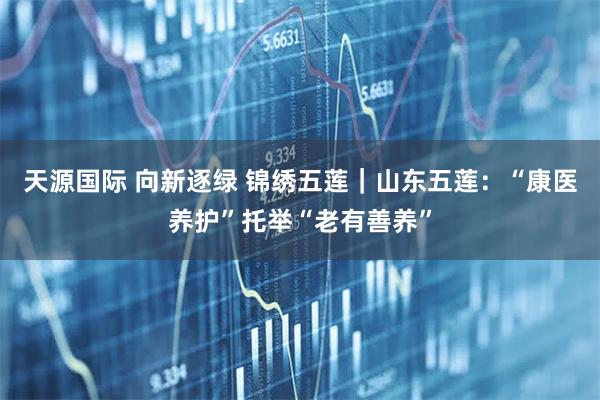 天源国际 向新逐绿 锦绣五莲｜山东五莲：“康医养护”托举“老有善养”