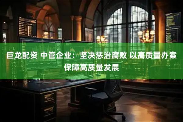 巨龙配资 中管企业：坚决惩治腐败 以高质量办案保障高质量发展