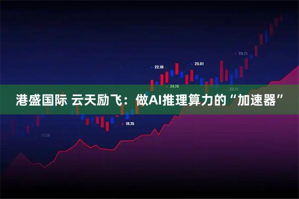 港盛国际 云天励飞：做AI推理算力的“加速器”