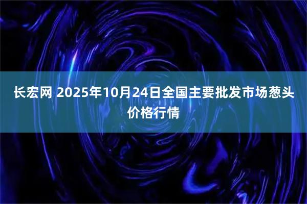长宏网 2025年10月24日全国主要批发市场葱头价格行情