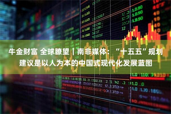 牛金财富 全球瞭望｜南非媒体：“十五五”规划建议是以人为本的中国式现代化发展蓝图