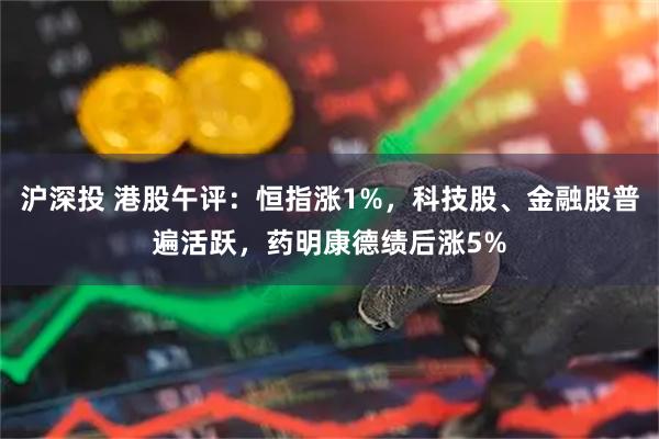 沪深投 港股午评：恒指涨1%，科技股、金融股普遍活跃，药明康德绩后涨5%