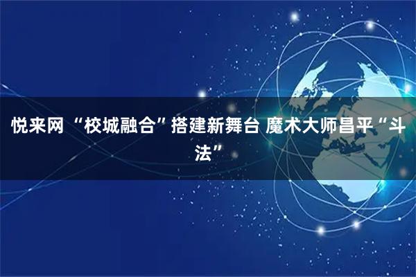 悦来网 “校城融合”搭建新舞台 魔术大师昌平“斗法”