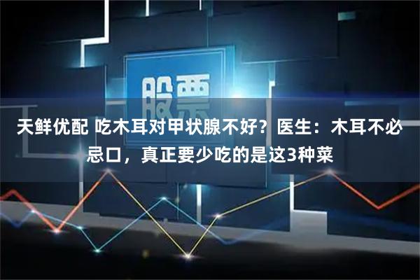 天鲜优配 吃木耳对甲状腺不好？医生：木耳不必忌口，真正要少吃的是这3种菜