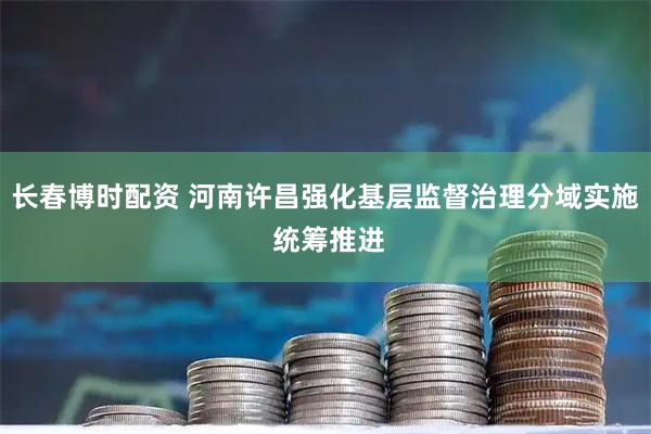 长春博时配资 河南许昌强化基层监督治理分域实施 统筹推进