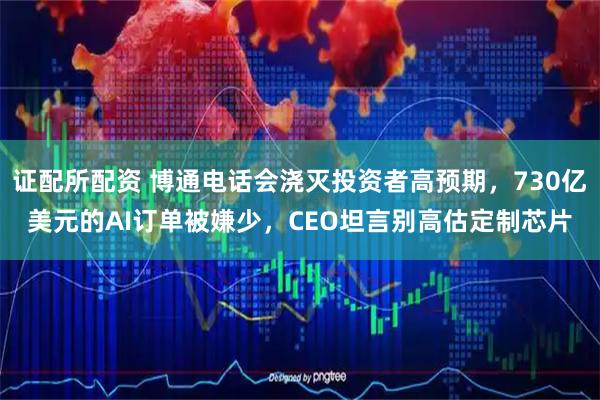证配所配资 博通电话会浇灭投资者高预期，730亿美元的AI订单被嫌少，CEO坦言别高估定制芯片