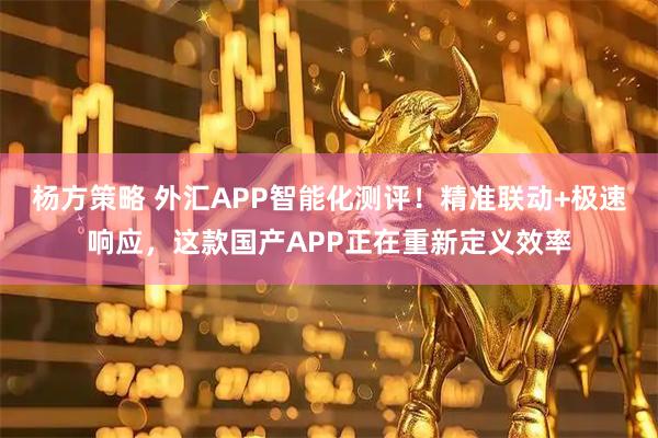 杨方策略 外汇APP智能化测评！精准联动+极速响应，这款国产APP正在重新定义效率