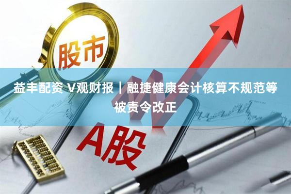 益丰配资 V观财报｜融捷健康会计核算不规范等被责令改正