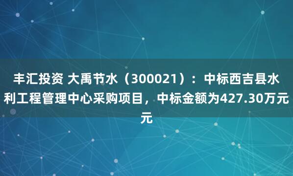 丰汇投资 大禹节水（300021）：中标西吉县水利工程管理中心采购项目，中标金额为427.30万元