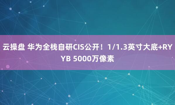 云操盘 华为全栈自研CIS公开！1/1.3英寸大底+RYYB 5000万像素