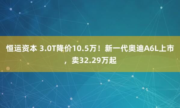 恒运资本 3.0T降价10.5万！新一代奥迪A6L上市，卖32.29万起