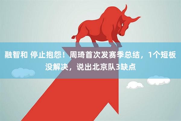 融智和 停止抱怨！周琦首次发赛季总结，1个短板没解决，说出北京队3缺点