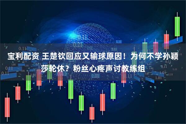 宝利配资 王楚钦回应又输球原因！为何不学孙颖莎轮休？粉丝心疼声讨教练组