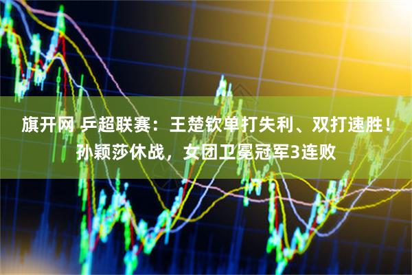 旗开网 乒超联赛：王楚钦单打失利、双打速胜！孙颖莎休战，女团卫冕冠军3连败