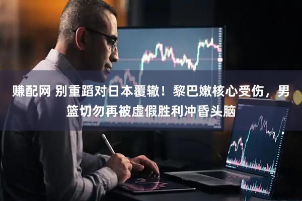 赚配网 别重蹈对日本覆辙！黎巴嫩核心受伤，男篮切勿再被虚假胜利冲昏头脑
